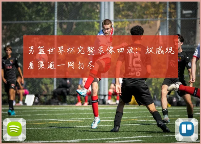 男篮世界杯完整录像回放：权威观看渠道一网打尽