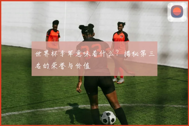 世界杯季军意味着什么？揭秘第三名的荣誉与价值