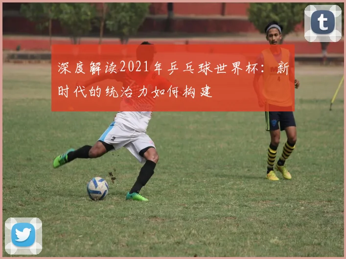 深度解读2021年乒乓球世界杯：新时代的统治力如何构建