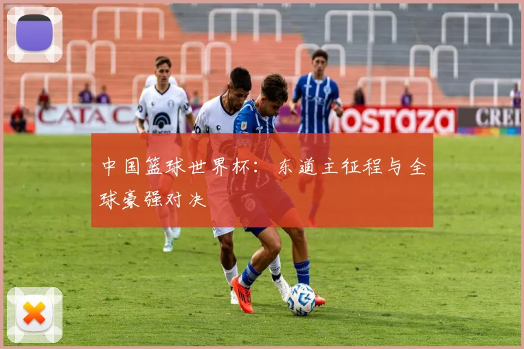 中国篮球世界杯：东道主征程与全球豪强对决