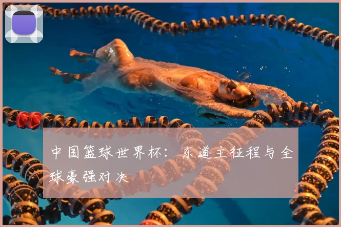 中国篮球世界杯:东道主征程与全球豪强对决