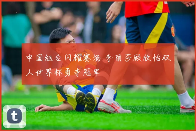 中国组合闪耀赛场 李丽莎顾欣怡双人世界杯勇夺冠军